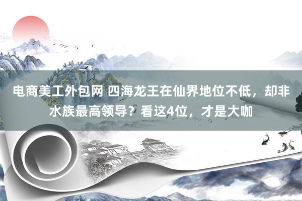 电商美工外包网 四海龙王在仙界地位不低，却非水族最高领导？看这4位，才是大咖