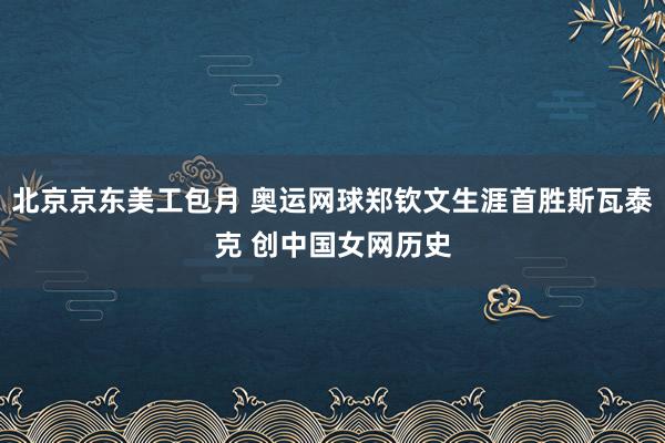 北京京东美工包月 奥运网球郑钦文生涯首胜斯瓦泰克 创中国女网历史