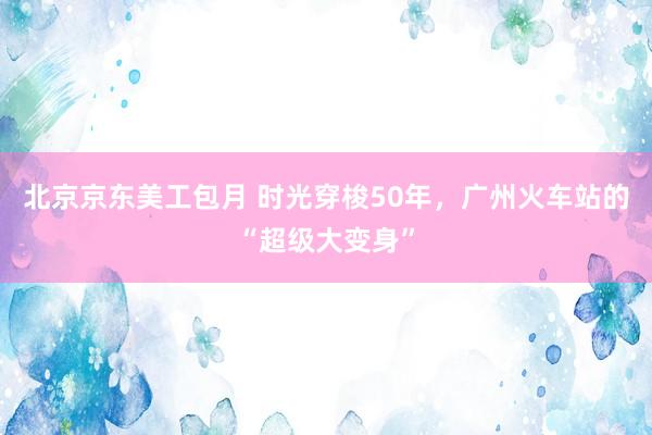 北京京东美工包月 时光穿梭50年，广州火车站的“超级大变身”