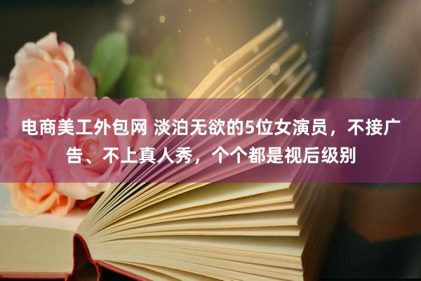 电商美工外包网 淡泊无欲的5位女演员，不接广告、不上真人秀，个个都是视后级别